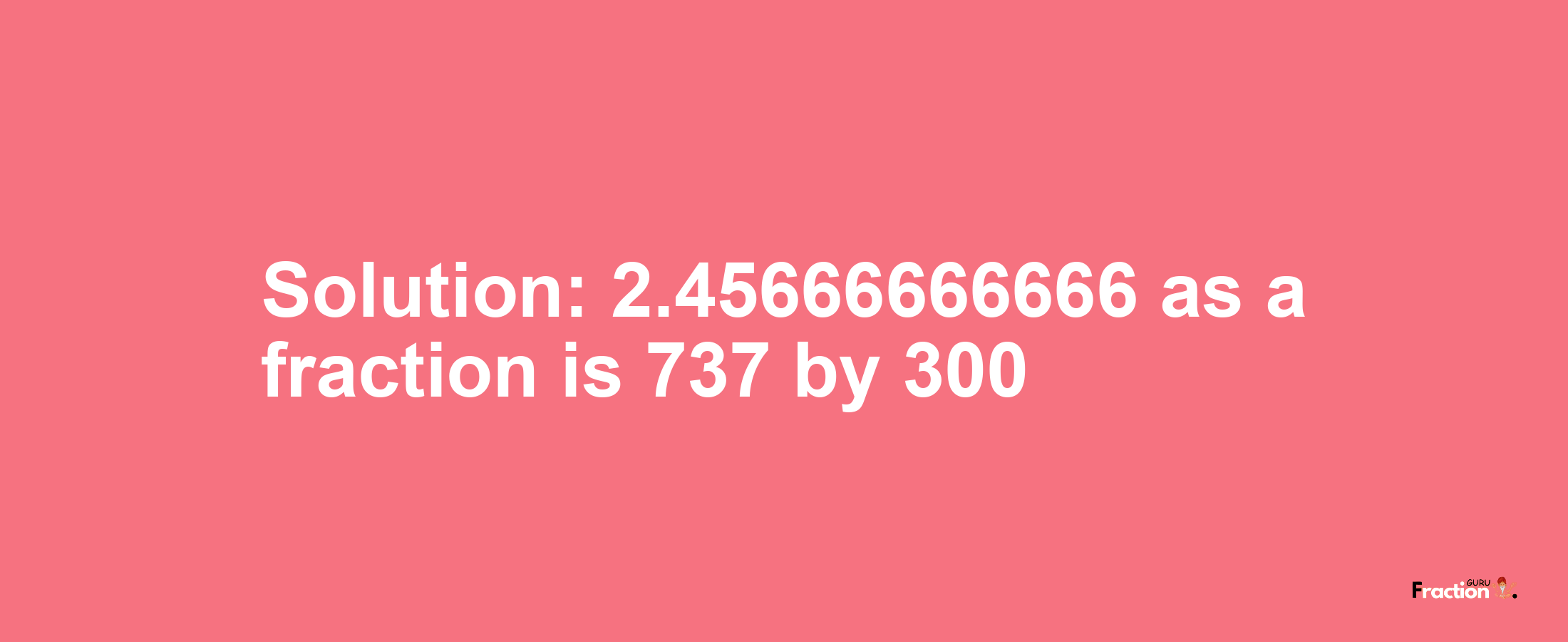 Solution:2.45666666666 as a fraction is 737/300